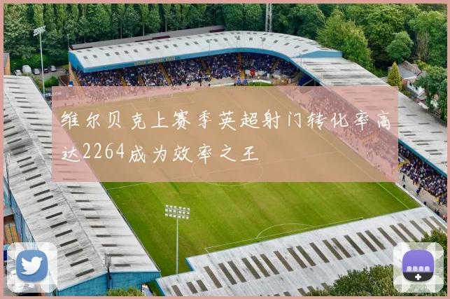 维尔贝克上赛季英超射门转化率高达2264成为效率之王