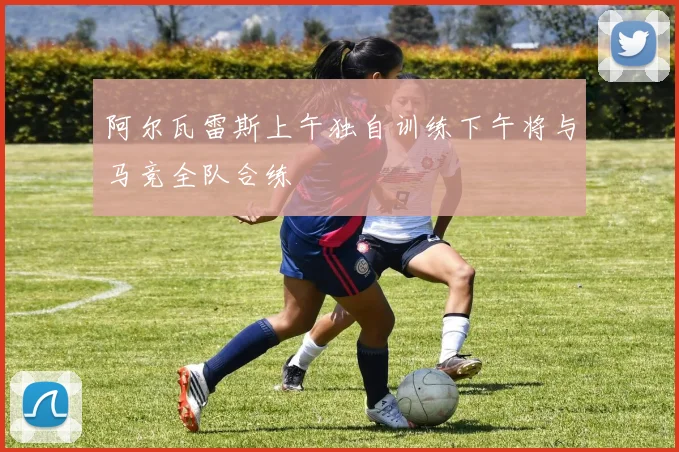 阿尔瓦雷斯上午独自训练下午将与马竞全队合练