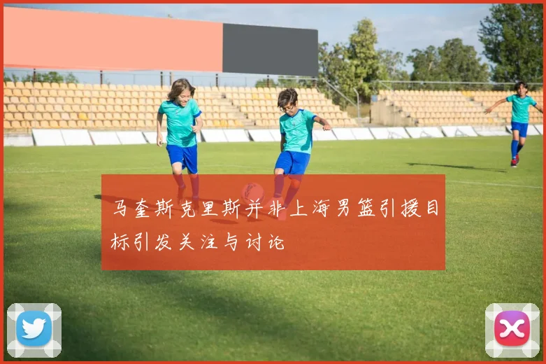 马奎斯克里斯并非上海男篮引援目标引发关注与讨论